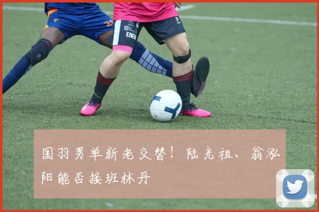 国羽男单新老交替!陆光祖、翁泓阳能否接班林丹