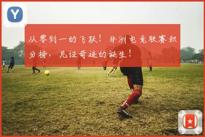 从零到一的飞跃！非洲电竞联赛积分榜，见证奇迹的诞生！